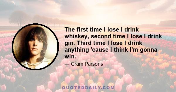 The first time I lose I drink whiskey, second time I lose I drink gin. Third time I lose I drink anything 'cause I think I'm gonna win.