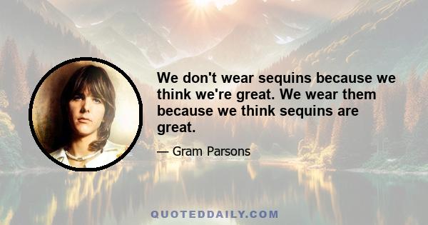 We don't wear sequins because we think we're great. We wear them because we think sequins are great.