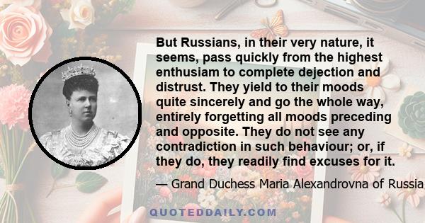 But Russians, in their very nature, it seems, pass quickly from the highest enthusiam to complete dejection and distrust. They yield to their moods quite sincerely and go the whole way, entirely forgetting all moods