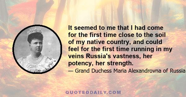 It seemed to me that I had come for the first time close to the soil of my native country, and could feel for the first time running in my veins Russia's vastness, her potency, her strength.