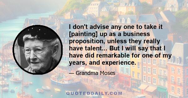 I don't advise any one to take it [painting] up as a business proposition, unless they really have talent... But I will say that I have did remarkable for one of my years, and experience.