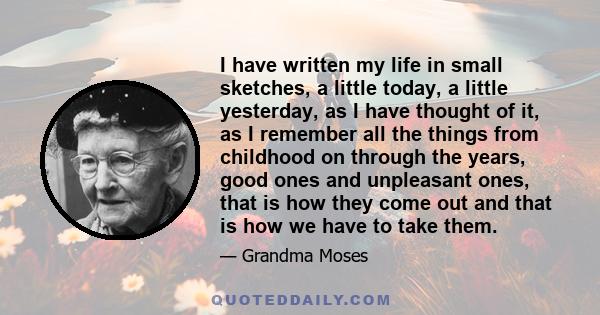 I have written my life in small sketches, a little today, a little yesterday, as I have thought of it, as I remember all the things from childhood on through the years, good ones and unpleasant ones, that is how they