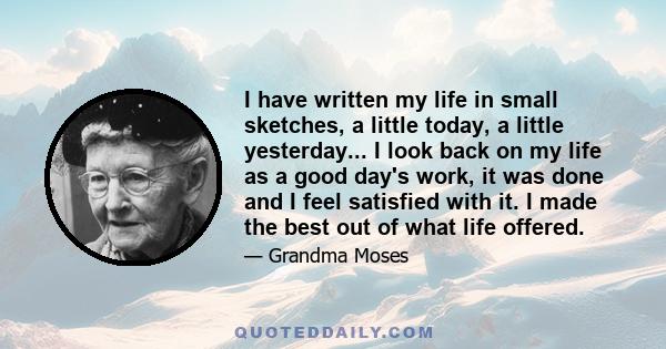 I have written my life in small sketches, a little today, a little yesterday... I look back on my life as a good day's work, it was done and I feel satisfied with it. I made the best out of what life offered.