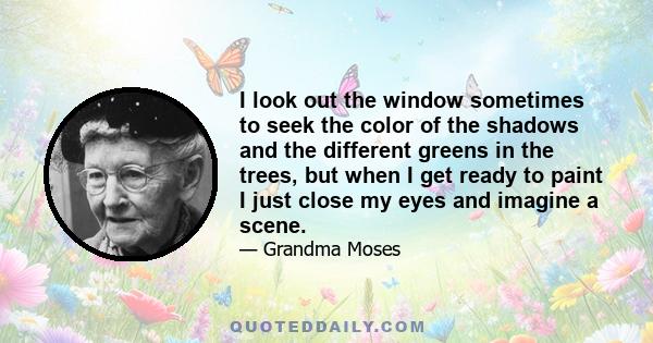 I look out the window sometimes to seek the color of the shadows and the different greens in the trees, but when I get ready to paint I just close my eyes and imagine a scene.