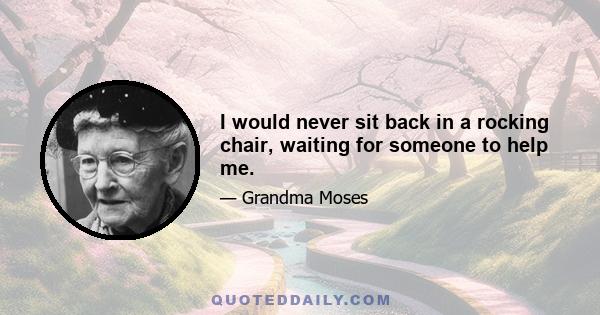 I would never sit back in a rocking chair, waiting for someone to help me.