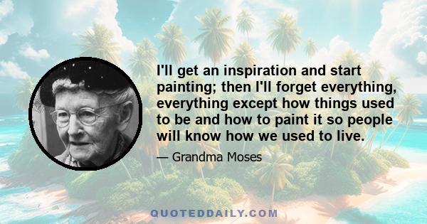 I'll get an inspiration and start painting; then I'll forget everything, everything except how things used to be and how to paint it so people will know how we used to live.