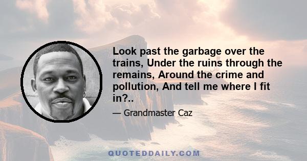 Look past the garbage over the trains, Under the ruins through the remains, Around the crime and pollution, And tell me where I fit in?..