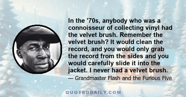 In the '70s, anybody who was a connoisseur of collecting vinyl had the velvet brush. Remember the velvet brush? It would clean the record, and you would only grab the record from the sides and you would carefully slide