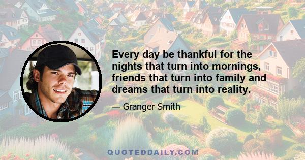 Every day be thankful for the nights that turn into mornings, friends that turn into family and dreams that turn into reality.