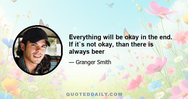 Everything will be okay in the end. If it`s not okay, than there is always beer