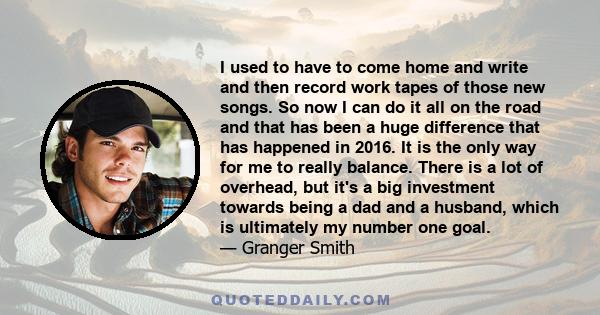 I used to have to come home and write and then record work tapes of those new songs. So now I can do it all on the road and that has been a huge difference that has happened in 2016. It is the only way for me to really