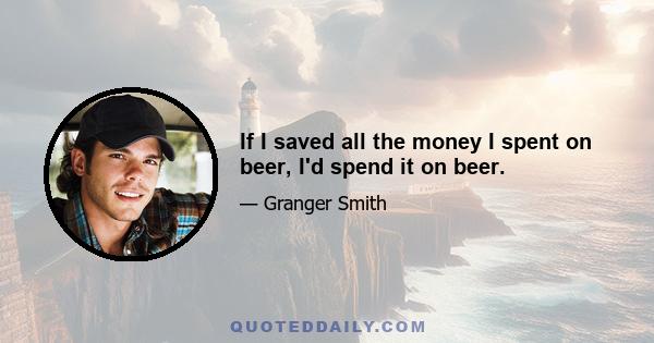 If I saved all the money I spent on beer, I'd spend it on beer.