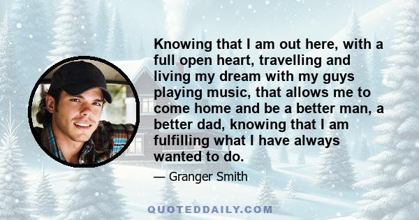 Knowing that I am out here, with a full open heart, travelling and living my dream with my guys playing music, that allows me to come home and be a better man, a better dad, knowing that I am fulfilling what I have