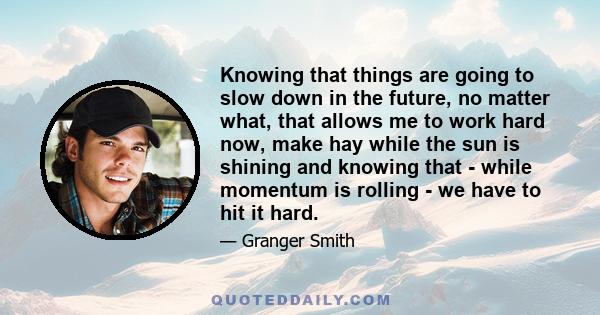 Knowing that things are going to slow down in the future, no matter what, that allows me to work hard now, make hay while the sun is shining and knowing that - while momentum is rolling - we have to hit it hard.