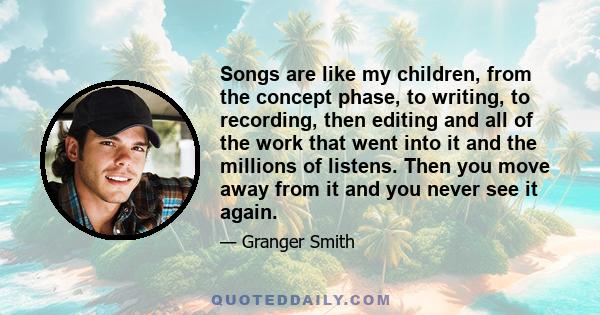 Songs are like my children, from the concept phase, to writing, to recording, then editing and all of the work that went into it and the millions of listens. Then you move away from it and you never see it again.