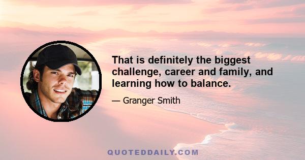 That is definitely the biggest challenge, career and family, and learning how to balance.