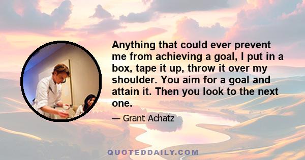 Anything that could ever prevent me from achieving a goal, I put in a box, tape it up, throw it over my shoulder. You aim for a goal and attain it. Then you look to the next one.