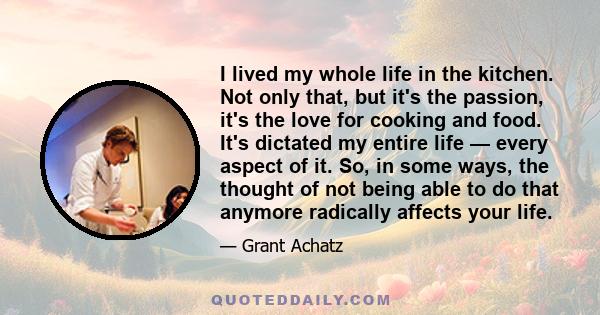 I lived my whole life in the kitchen. Not only that, but it's the passion, it's the love for cooking and food. It's dictated my entire life — every aspect of it. So, in some ways, the thought of not being able to do