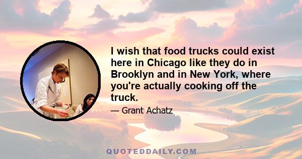 I wish that food trucks could exist here in Chicago like they do in Brooklyn and in New York, where you're actually cooking off the truck.