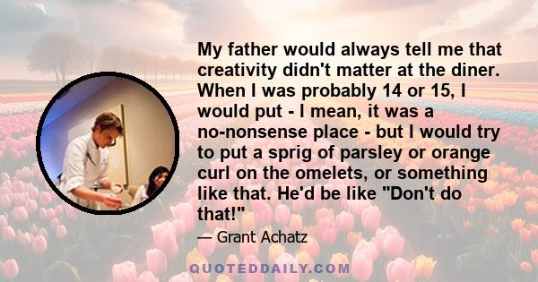 My father would always tell me that creativity didn't matter at the diner. When I was probably 14 or 15, I would put - I mean, it was a no-nonsense place - but I would try to put a sprig of parsley or orange curl on the 