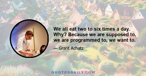 We all eat two to six times a day. Why? Because we are supposed to, we are programmed to, we want to.