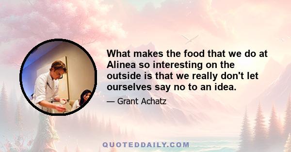 What makes the food that we do at Alinea so interesting on the outside is that we really don't let ourselves say no to an idea.