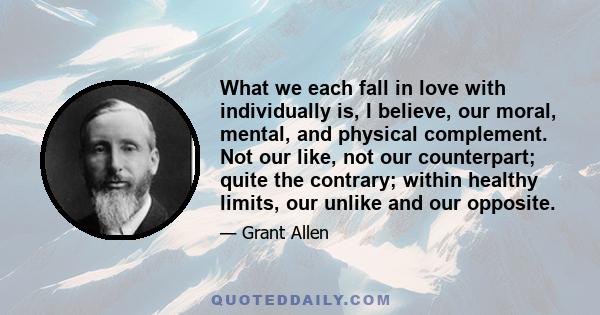 What we each fall in love with individually is, I believe, our moral, mental, and physical complement. Not our like, not our counterpart; quite the contrary; within healthy limits, our unlike and our opposite.