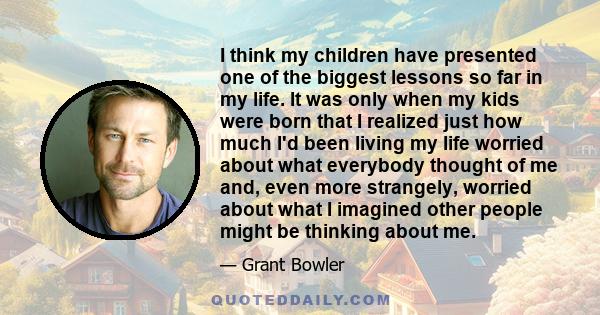 I think my children have presented one of the biggest lessons so far in my life. It was only when my kids were born that I realized just how much I'd been living my life worried about what everybody thought of me and,