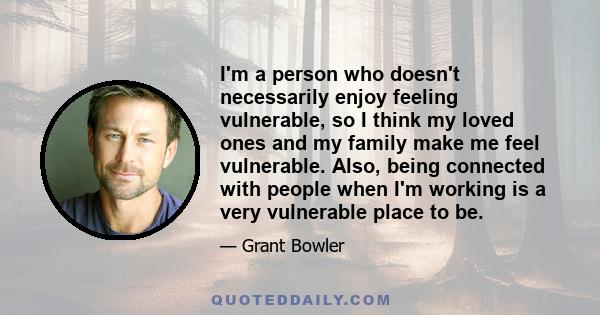 I'm a person who doesn't necessarily enjoy feeling vulnerable, so I think my loved ones and my family make me feel vulnerable. Also, being connected with people when I'm working is a very vulnerable place to be.