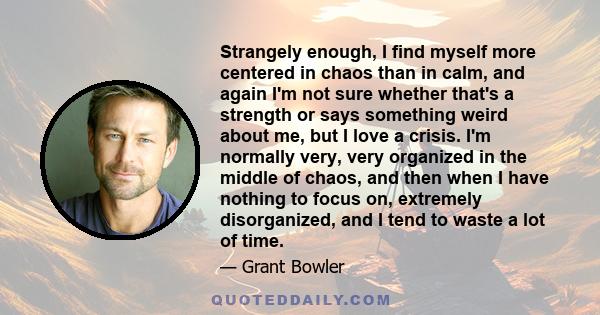 Strangely enough, I find myself more centered in chaos than in calm, and again I'm not sure whether that's a strength or says something weird about me, but I love a crisis. I'm normally very, very organized in the