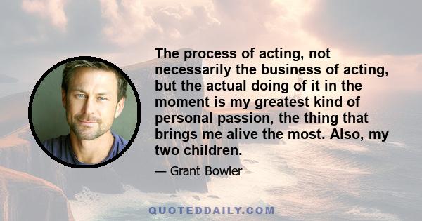 The process of acting, not necessarily the business of acting, but the actual doing of it in the moment is my greatest kind of personal passion, the thing that brings me alive the most. Also, my two children.