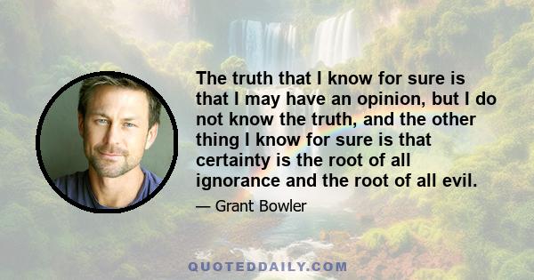 The truth that I know for sure is that I may have an opinion, but I do not know the truth, and the other thing I know for sure is that certainty is the root of all ignorance and the root of all evil.