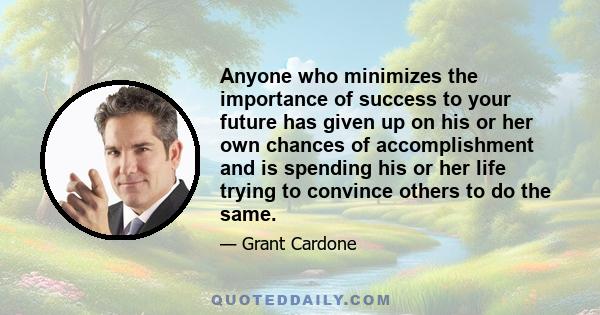 Anyone who minimizes the importance of success to your future has given up on his or her own chances of accomplishment and is spending his or her life trying to convince others to do the same.