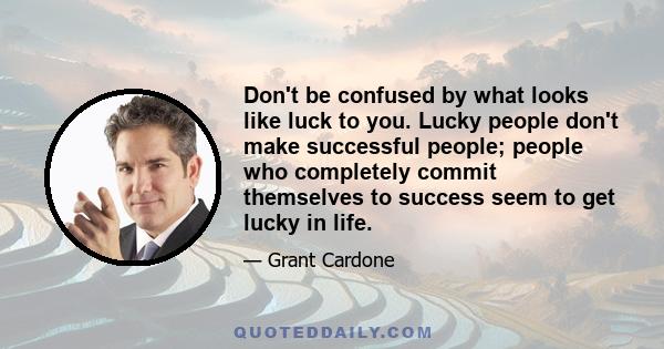 Don't be confused by what looks like luck to you. Lucky people don't make successful people; people who completely commit themselves to success seem to get lucky in life.