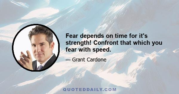 Fear depends on time for it's strength! Confront that which you fear with speed.