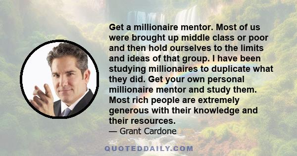 Get a millionaire mentor. Most of us were brought up middle class or poor and then hold ourselves to the limits and ideas of that group. I have been studying millionaires to duplicate what they did. Get your own