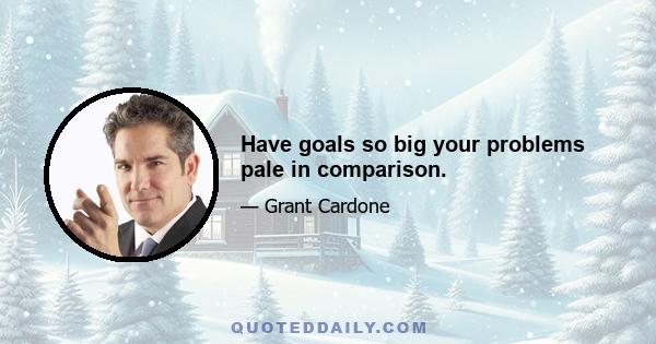 Have goals so big your problems pale in comparison.