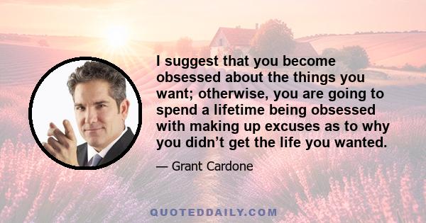 I suggest that you become obsessed about the things you want; otherwise, you are going to spend a lifetime being obsessed with making up excuses as to why you didn’t get the life you wanted.