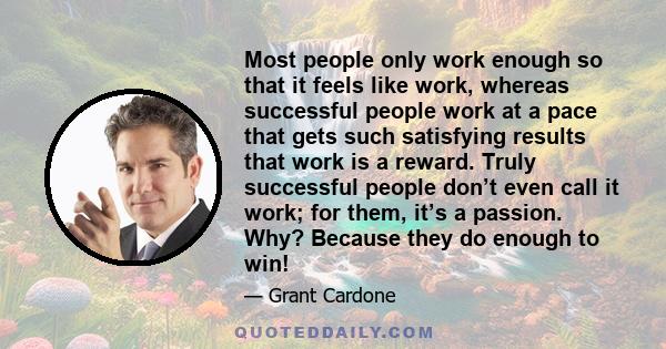 Most people only work enough so that it feels like work, whereas successful people work at a pace that gets such satisfying results that work is a reward. Truly successful people don’t even call it work; for them, it’s