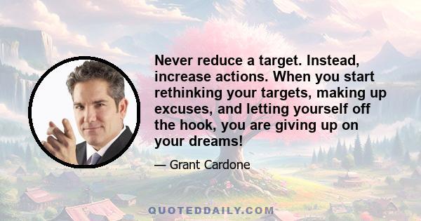 Never reduce a target. Instead, increase actions. When you start rethinking your targets, making up excuses, and letting yourself off the hook, you are giving up on your dreams!