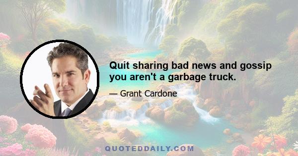 Quit sharing bad news and gossip you aren't a garbage truck.