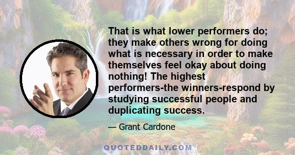 That is what lower performers do; they make others wrong for doing what is necessary in order to make themselves feel okay about doing nothing! The highest performers-the winners-respond by studying successful people