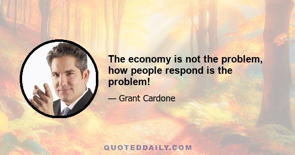 The economy is not the problem, how people respond is the problem!