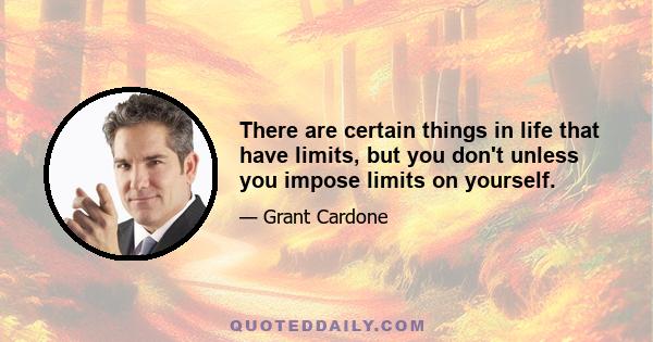 There are certain things in life that have limits, but you don't unless you impose limits on yourself.