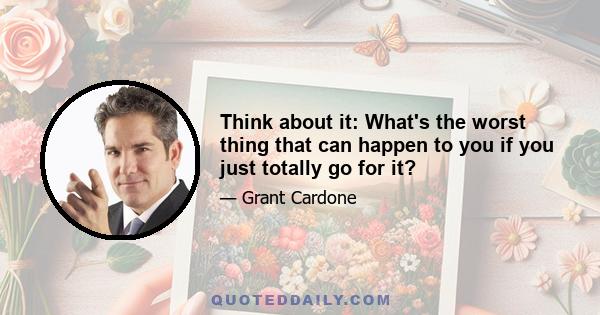 Think about it: What's the worst thing that can happen to you if you just totally go for it?