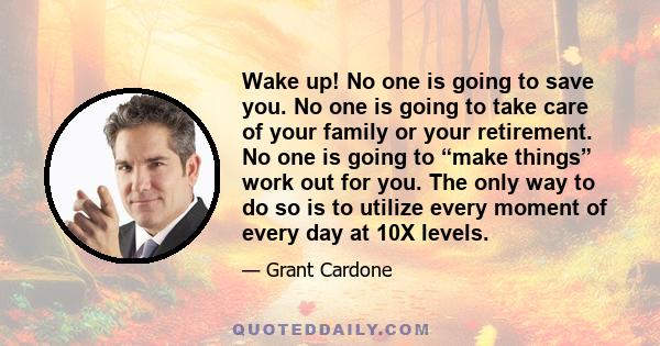 Wake up! No one is going to save you. No one is going to take care of your family or your retirement. No one is going to “make things” work out for you. The only way to do so is to utilize every moment of every day at