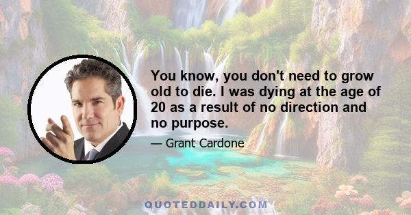 You know, you don't need to grow old to die. I was dying at the age of 20 as a result of no direction and no purpose.