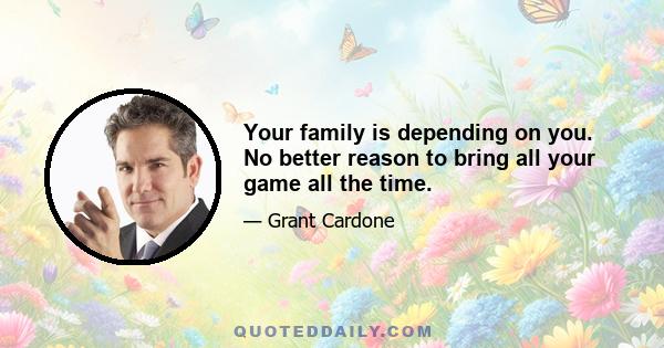 Your family is depending on you. No better reason to bring all your game all the time.