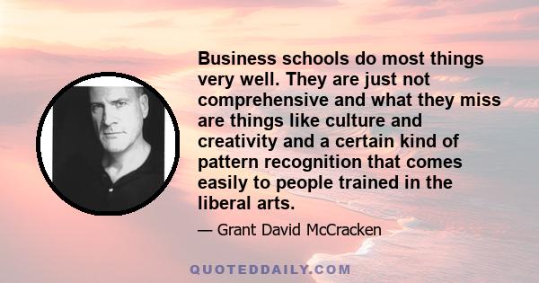 Business schools do most things very well. They are just not comprehensive and what they miss are things like culture and creativity and a certain kind of pattern recognition that comes easily to people trained in the