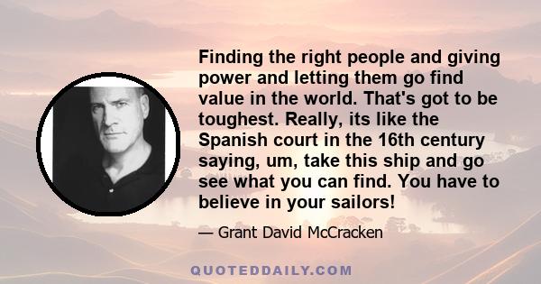 Finding the right people and giving power and letting them go find value in the world. That's got to be toughest. Really, its like the Spanish court in the 16th century saying, um, take this ship and go see what you can 